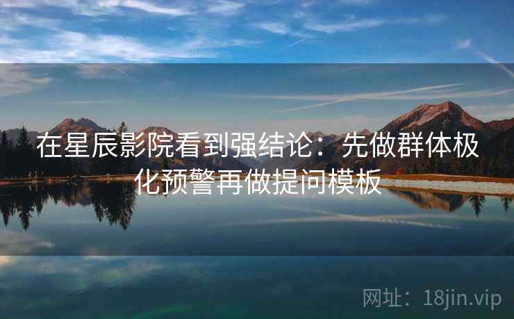 在星辰影院看到强结论：先做群体极化预警再做提问模板