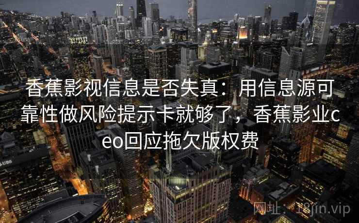 香蕉影视信息是否失真:用信息源可靠性做风险提示卡就够了,香蕉影业ceo回应拖欠版权费 香蕉影视信息是否失真:用信息源可靠性做风险提示卡就够了,香蕉影业ceo回应拖欠版权费
