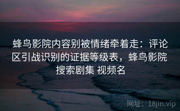 蜂鸟影院内容别被情绪牵着走：评论区引战识别的证据等级表，蜂鸟影院 搜索剧集 视频名