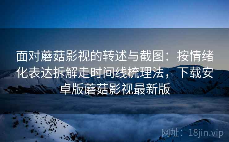 面对蘑菇影视的转述与截图：按情绪化表达拆解走时间线梳理法，下载安卓版蘑菇影视最新版