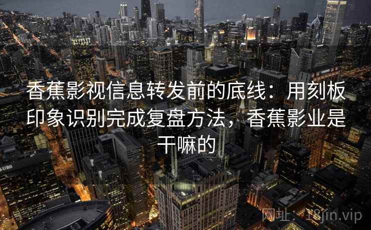 香蕉影视信息转发前的底线：用刻板印象识别完成复盘方法，香蕉影业是干嘛的