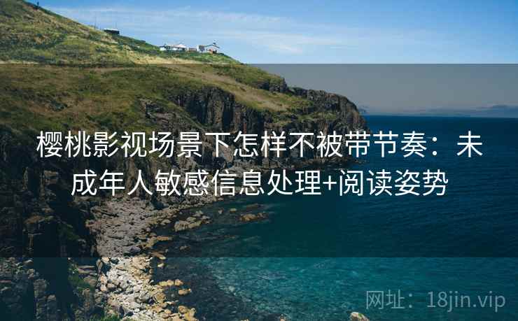 樱桃影视场景下怎样不被带节奏：未成年人敏感信息处理+阅读姿势
