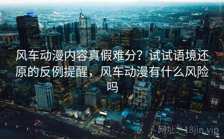 风车动漫内容真假难分？试试语境还原的反例提醒，风车动漫有什么风险吗