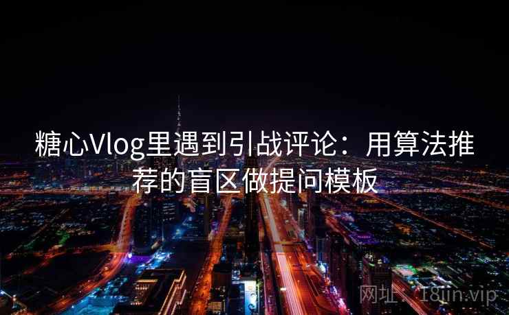 糖心Vlog里遇到引战评论：用算法推荐的盲区做提问模板