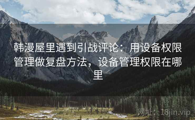 韩漫屋里遇到引战评论:用设备权限管理做复盘方法,设备管理权限在哪里 韩漫屋里遇到引战评论:用设备权限管理做复盘方法,设备管理权限在哪里
