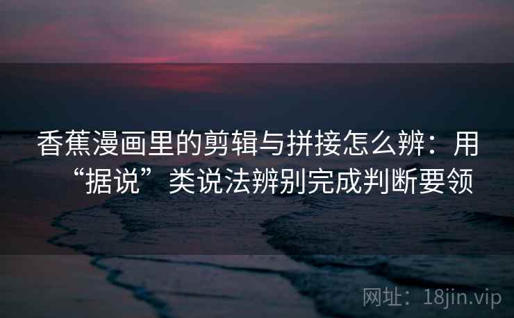 香蕉漫画里的剪辑与拼接怎么辨：用“据说”类说法辨别完成判断要领