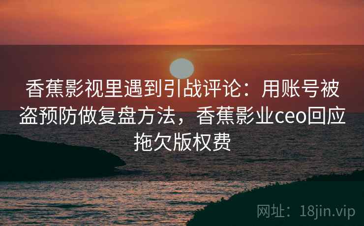 香蕉影视里遇到引战评论：用账号被盗预防做复盘方法，香蕉影业ceo回应拖欠版权费