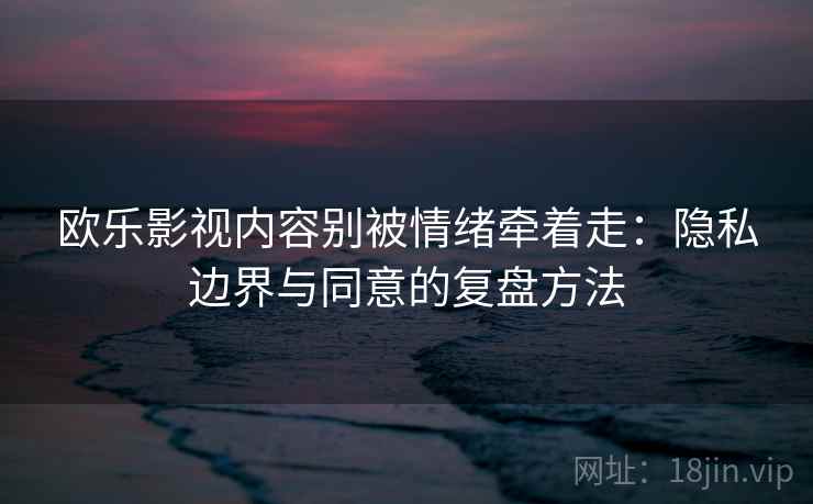 欧乐影视内容别被情绪牵着走：隐私边界与同意的复盘方法