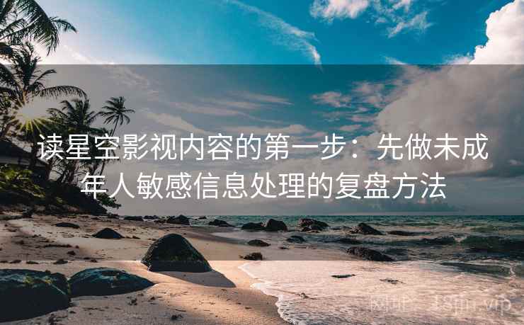 读星空影视内容的第一步：先做未成年人敏感信息处理的复盘方法