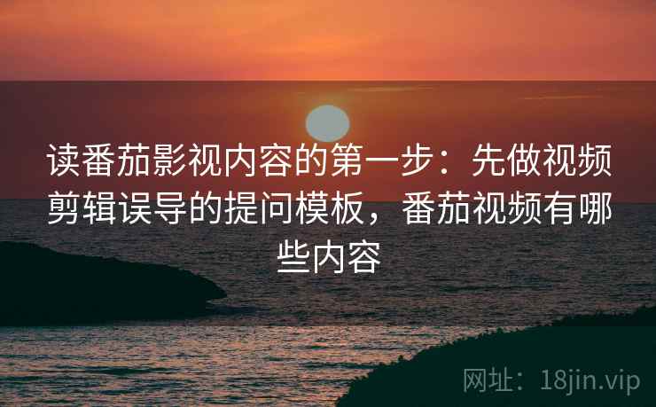 读番茄影视内容的第一步：先做视频剪辑误导的提问模板，番茄视频有哪些内容