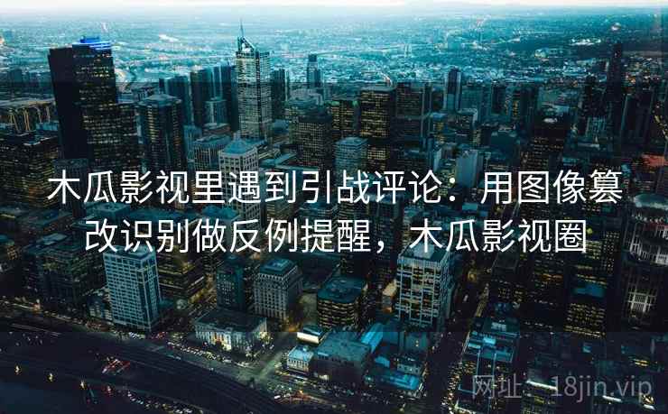 木瓜影视里遇到引战评论：用图像篡改识别做反例提醒，木瓜影视圈