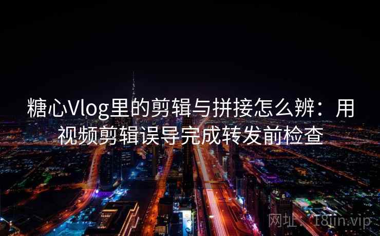 糖心Vlog里的剪辑与拼接怎么辨：用视频剪辑误导完成转发前检查