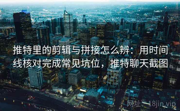推特里的剪辑与拼接怎么辨：用时间线核对完成常见坑位，推特聊天截图