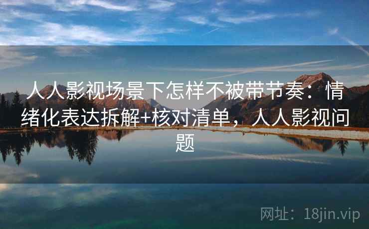 人人影视场景下怎样不被带节奏：情绪化表达拆解+核对清单，人人影视问题