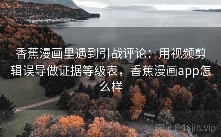 香蕉漫画里遇到引战评论：用视频剪辑误导做证据等级表，香蕉漫画app怎么样