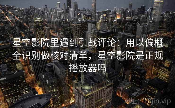 星空影院里遇到引战评论：用以偏概全识别做核对清单，星空影院是正规播放器吗