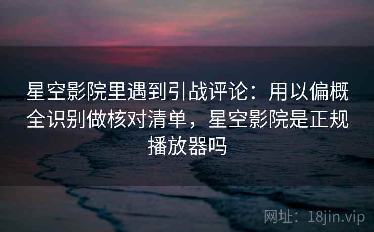 星空影院里遇到引战评论:用以偏概全识别做核对清单,星空影院是正规播放器吗 星空影院里遇到引战评论:用以偏概全识别做核对清单,星空影院是正规播放器吗