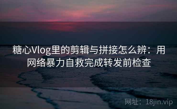 糖心Vlog里的剪辑与拼接怎么辨：用网络暴力自救完成转发前检查