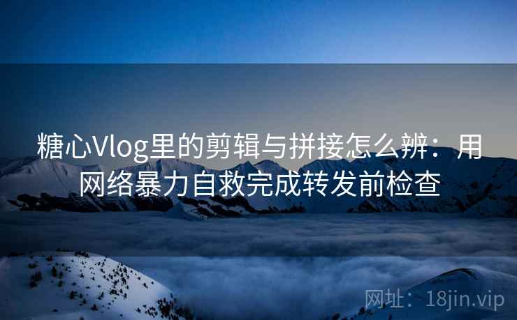 糖心Vlog里的剪辑与拼接怎么辨：用网络暴力自救完成转发前检查