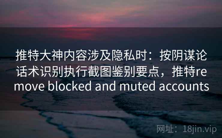 推特大神内容涉及隐私时：按阴谋论话术识别执行截图鉴别要点，推特remove blocked and muted accounts