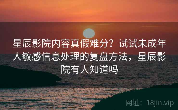 星辰影院内容真假难分？试试未成年人敏感信息处理的复盘方法，星辰影院有人知道吗