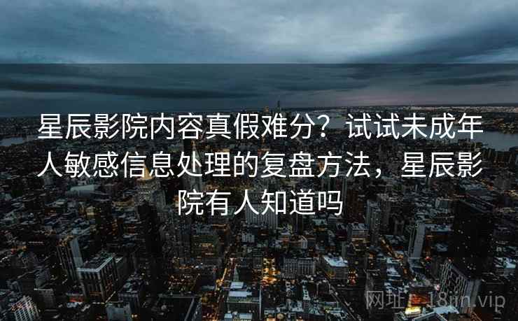 星辰影院内容真假难分？试试未成年人敏感信息处理的复盘方法，星辰影院有人知道吗