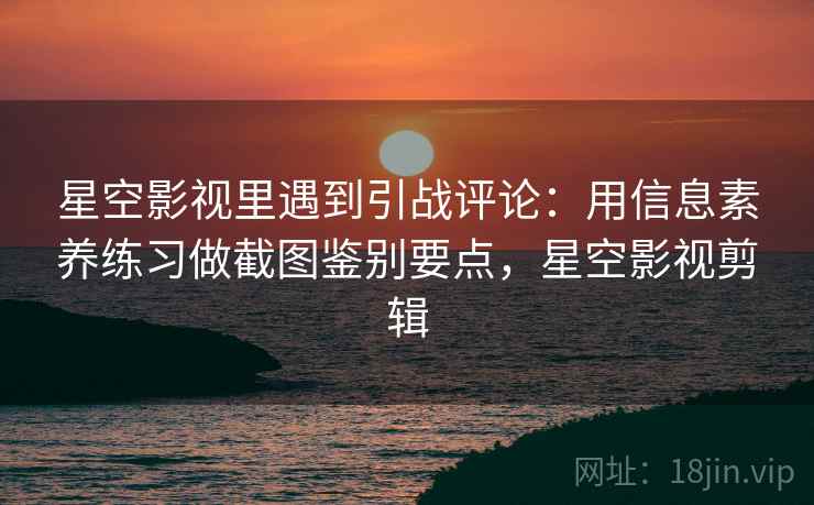 星空影视里遇到引战评论：用信息素养练习做截图鉴别要点，星空影视剪辑