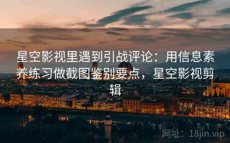 星空影视里遇到引战评论：用信息素养练习做截图鉴别要点，星空影视剪辑