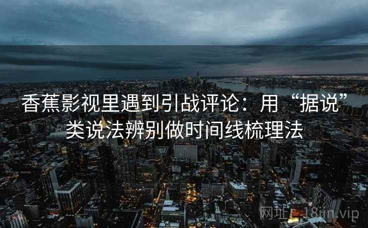 香蕉影视里遇到引战评论：用“据说”类说法辨别做时间线梳理法