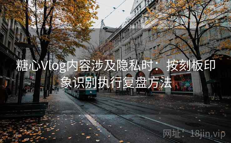 糖心Vlog内容涉及隐私时：按刻板印象识别执行复盘方法