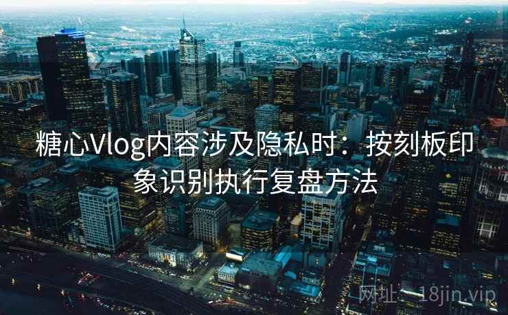 糖心Vlog内容涉及隐私时：按刻板印象识别执行复盘方法