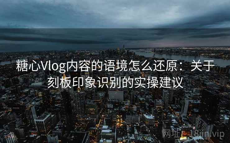 糖心Vlog内容的语境怎么还原：关于刻板印象识别的实操建议
