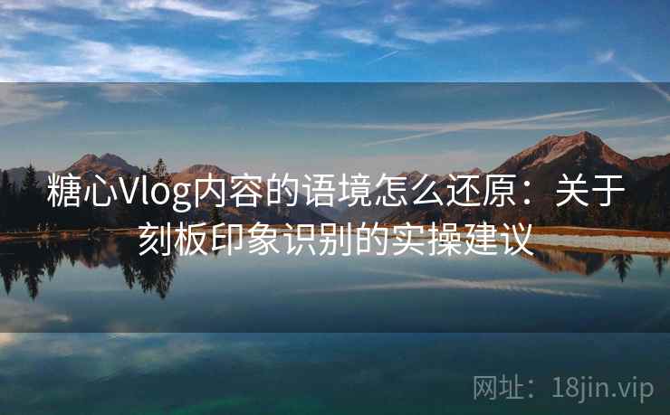 糖心Vlog内容的语境怎么还原：关于刻板印象识别的实操建议