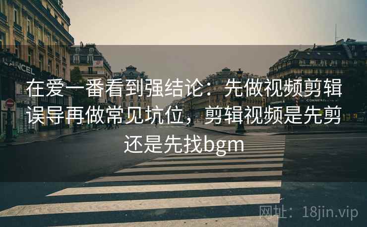 在爱一番看到强结论：先做视频剪辑误导再做常见坑位，剪辑视频是先剪还是先找bgm