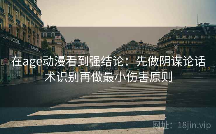 在age动漫看到强结论：先做阴谋论话术识别再做最小伤害原则