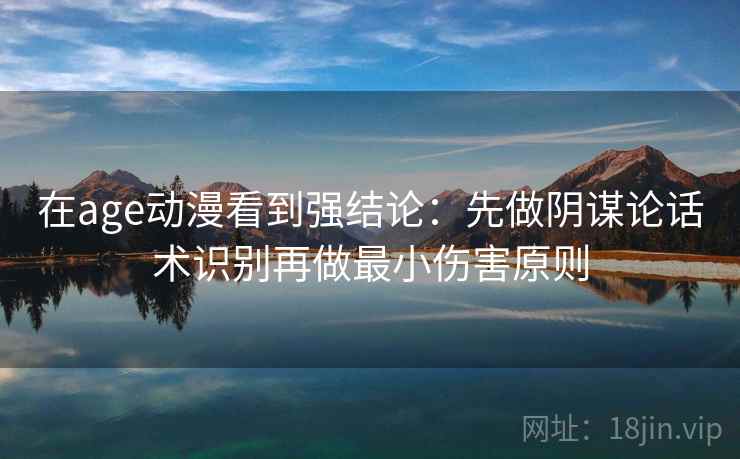 在age动漫看到强结论：先做阴谋论话术识别再做最小伤害原则