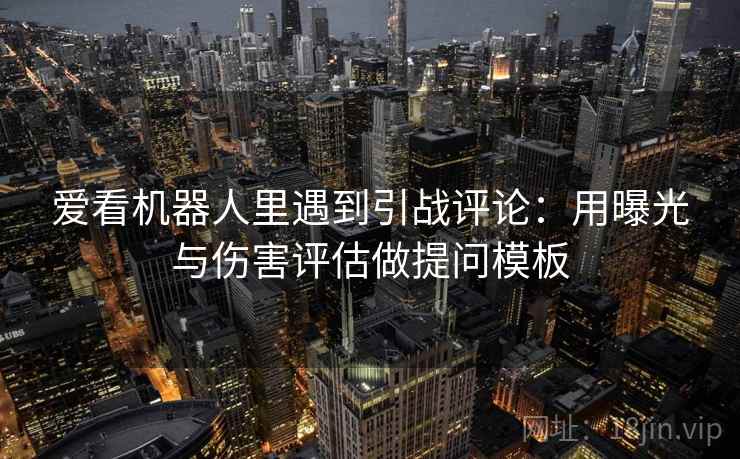 爱看机器人里遇到引战评论：用曝光与伤害评估做提问模板