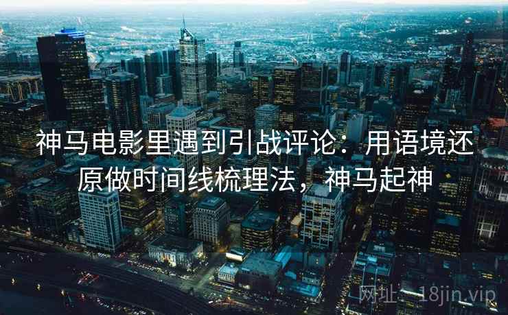 神马电影里遇到引战评论：用语境还原做时间线梳理法，神马起神
