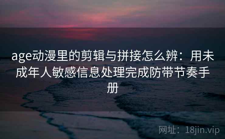 age动漫里的剪辑与拼接怎么辨：用未成年人敏感信息处理完成防带节奏手册