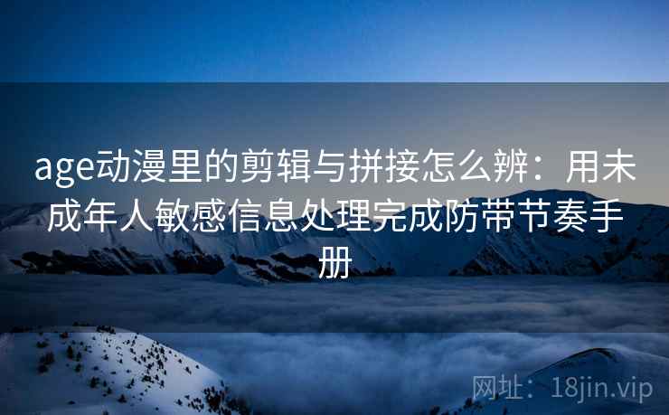 age动漫里的剪辑与拼接怎么辨：用未成年人敏感信息处理完成防带节奏手册