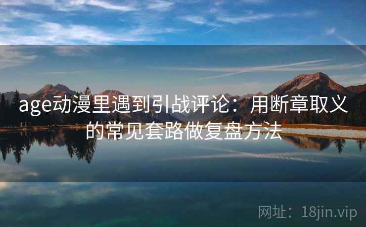 age动漫里遇到引战评论:用断章取义的常见套路做复盘方法 age动漫里遇到引战评论:用断章取义的常见套路做复盘方法