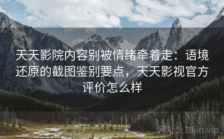 天天影院内容别被情绪牵着走：语境还原的截图鉴别要点，天天影视官方评价怎么样