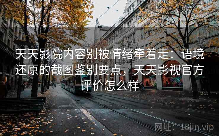 天天影院内容别被情绪牵着走：语境还原的截图鉴别要点，天天影视官方评价怎么样