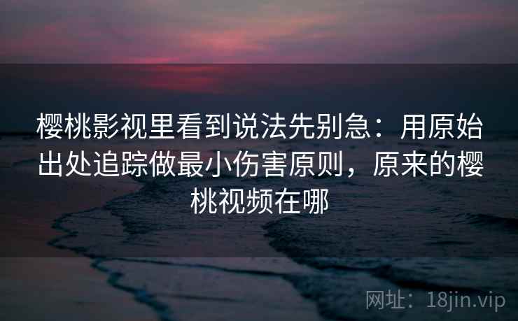 樱桃影视里看到说法先别急：用原始出处追踪做最小伤害原则，原来的樱桃视频在哪