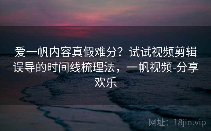 爱一帆内容真假难分？试试视频剪辑误导的时间线梳理法，一帆视频-分享欢乐