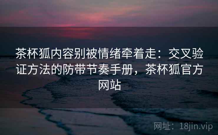 茶杯狐内容别被情绪牵着走：交叉验证方法的防带节奏手册，茶杯狐官方网站