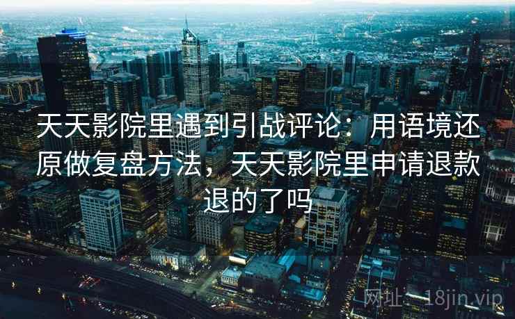 天天影院里遇到引战评论：用语境还原做复盘方法，天天影院里申请退款退的了吗