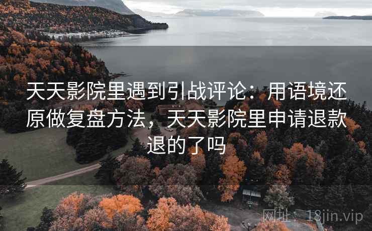 天天影院里遇到引战评论：用语境还原做复盘方法，天天影院里申请退款退的了吗