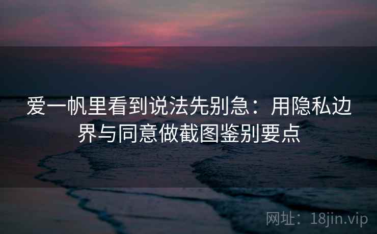 爱一帆里看到说法先别急：用隐私边界与同意做截图鉴别要点
