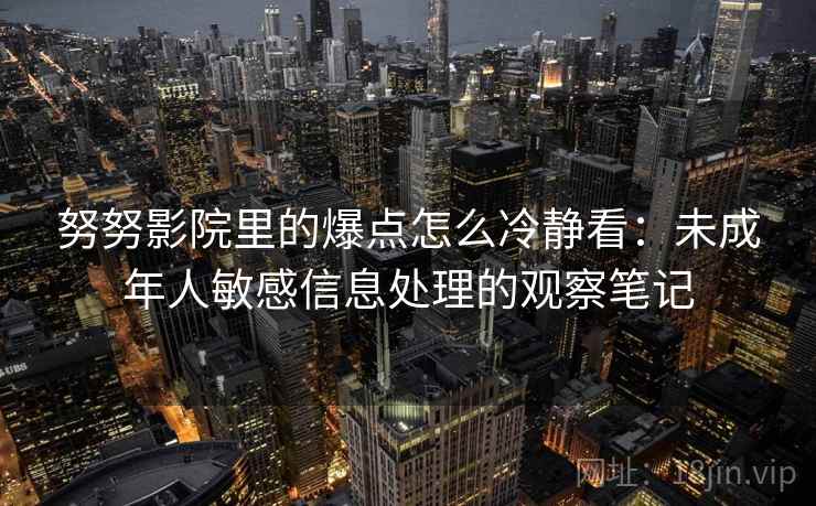 努努影院里的爆点怎么冷静看：未成年人敏感信息处理的观察笔记